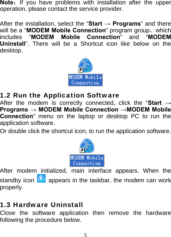 5 Note：If you have problems with installation after the upper operation, please contact the service provider.  After the installation, select the “Start → Programs” and there will be a “MODEM Mobile Connection” program group，which includes “MODEM Mobile Connection” and “MODEM Uninstall”. There will be a Shortcut icon like below on the desktop.  1.2 Run the Application Software After the modem is correctly connected, click the “Start  → Programs → MODEM Mobile Connection →MODEM Mobile Connection” menu on the laptop or desktop PC to run the application software. Or double click the shortcut icon, to run the application software.   After modem initialized, main interface appears. When the standby icon   appears in the taskbar, the modem can work properly.  1.3 Hardware Uninstall Close the software application then remove the hardware following the procedure below.   