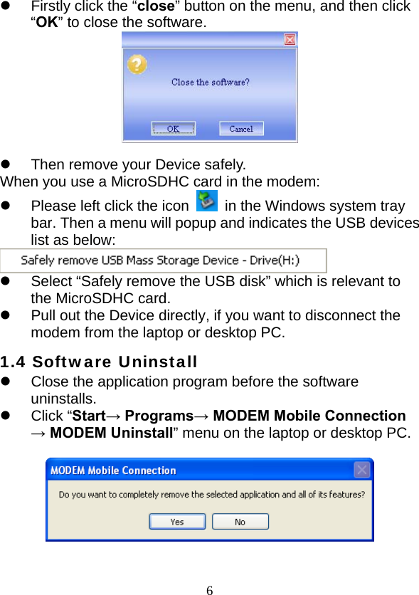  6z  Firstly click the “close” button on the menu, and then click “OK” to close the software.   z  Then remove your Device safely. When you use a MicroSDHC card in the modem: z  Please left click the icon    in the Windows system tray bar. Then a menu will popup and indicates the USB devices list as below:  z  Select “Safely remove the USB disk” which is relevant to the MicroSDHC card. z  Pull out the Device directly, if you want to disconnect the modem from the laptop or desktop PC. 1.4 Software Uninstall z  Close the application program before the software uninstalls. z Click “Start→ Programs→ MODEM Mobile Connection → MODEM Uninstall” menu on the laptop or desktop PC.    