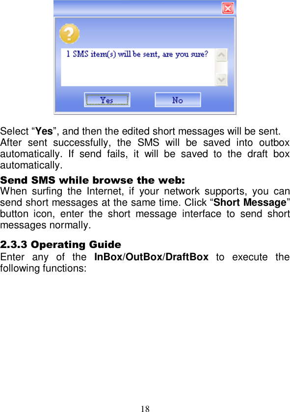  18   Select “Yes”, and then the edited short messages will be sent. After  sent  successfully,  the  SMS  will  be  saved  into  outbox automatically.  If  send  fails,  it  will  be  saved  to  the  draft  box automatically. Send SMS while browse the web: When  surfing  the  Internet,  if  your  network  supports,  you  can send short messages at the same time. Click “Short Message” button  icon,  enter  the  short  message  interface  to  send  short messages normally. 2.3.3 Operating Guide Enter  any  of  the  InBox/OutBox/DraftBox  to  execute  the following functions:   