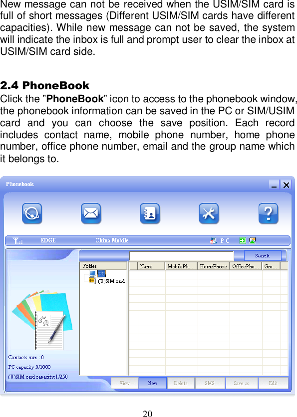  20 New message can not be received when the USIM/SIM card is full of short messages (Different USIM/SIM cards have different capacities). While new message can not be saved, the system will indicate the inbox is full and prompt user to clear the inbox at USIM/SIM card side.  2.4 PhoneBook Click the ”PhoneBook” icon to access to the phonebook window, the phonebook information can be saved in the PC or SIM/USIM card  and  you  can  choose  the  save  position.  Each  record includes  contact  name,  mobile  phone  number,  home  phone number, office phone number, email and the group name which it belongs to.   