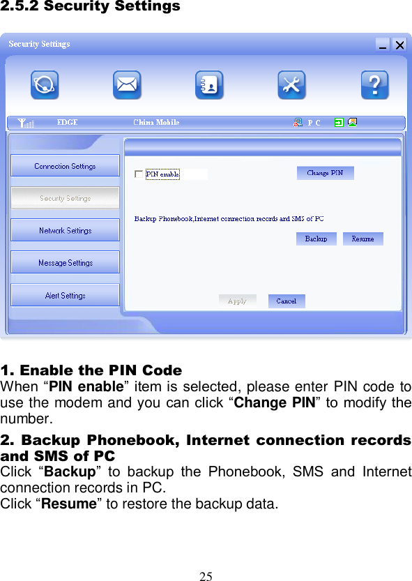  25 2.5.2 Security Settings    1. Enable the PIN Code When “PIN enable” item is  selected, please enter PIN code to use the modem and you can click “Change PIN” to modify the number. 2. Backup Phonebook, Internet connection records and SMS of PC Click  “Backup”  to  backup  the  Phonebook,  SMS  and  Internet connection records in PC.   Click “Resume” to restore the backup data.  