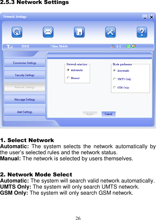  26 2.5.3 Network Settings    1. Select Network Automatic:  The  system  selects  the  network  automatically  by the user’s selected rules and the network status. Manual: The network is selected by users themselves.  2. Network Mode Select Automatic: The system will search valid network automatically. UMTS Only: The system will only search UMTS network. GSM Only: The system will only search GSM network.  