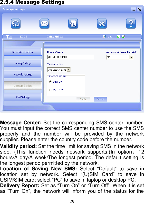  29 2.5.4 Message Settings   Message Center: Set the corresponding SMS center number. You must input the correct SMS center number to use the SMS properly  and  the  number  will  be  provided  by  the  network   supplier. Please enter the country code before the number. Validity period: Set the time limit for saving SMS in the network side.  (This  function  needs  network  supports.)In  option ：12 hours/A day/A  week/The longest period. The default setting is the longest period permitted by the network. Location  of  Saving  New  SMS: Select  “Default”  to  save  in location  set  by  network.  Select  “(U)SIM  Card”  to  save  in USIM/SIM card; select “PC” to save in laptop or desktop PC. Delivery Report: Set as “Turn On” or “Turn Off”. When it is set as  “Turn On”,  the network will  inform  you  of  the  status  for  the 