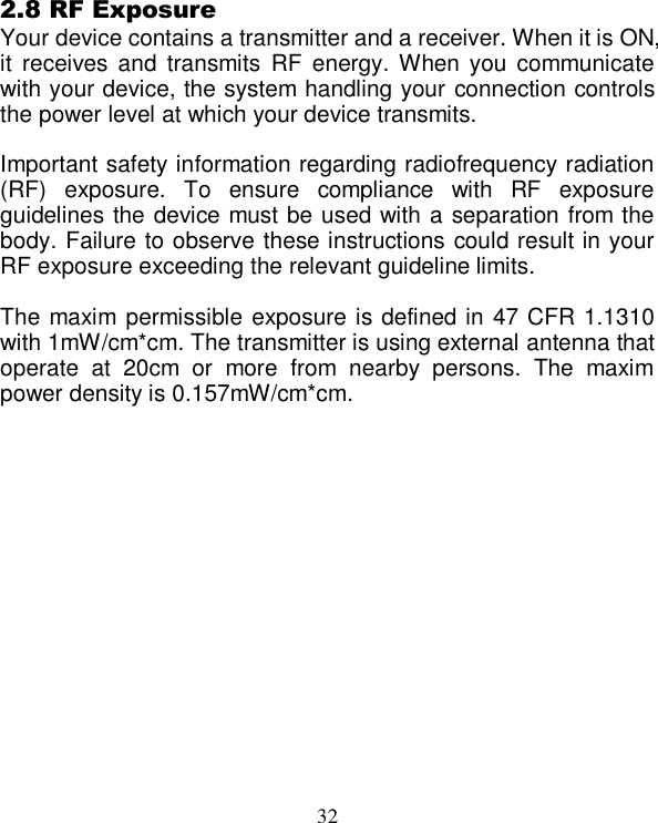  32    2.8 RF Exposure Your device contains a transmitter and a receiver. When it is ON, it  receives and  transmits  RF  energy. When you  communicate with your device, the system handling your connection controls the power level at which your device transmits.  Important safety information regarding radiofrequency radiation (RF)  exposure.  To  ensure  compliance  with  RF  exposure guidelines the device must be used with a separation from the body. Failure to observe these instructions could result in your RF exposure exceeding the relevant guideline limits.  The maxim permissible exposure is defined in 47 CFR 1.1310 with 1mW/cm*cm. The transmitter is using external antenna that operate  at  20cm  or  more  from  nearby  persons.  The  maxim power density is 0.157mW/cm*cm.  