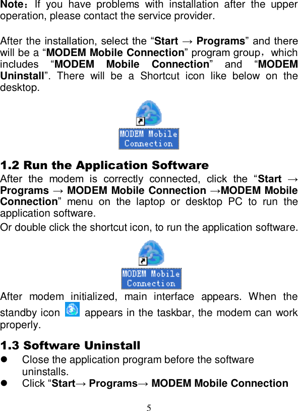 5  Note：If  you  have  problems  with  installation  after  the  upper operation, please contact the service provider.  After the installation, select the “Start → Programs” and there will be a “MODEM Mobile Connection” program group，which includes  “MODEM  Mobile  Connection”  and  “MODEM Uninstall”.  There  will  be  a  Shortcut  icon  like  below  on  the desktop.  1.2 Run the Application Software After  the  modem  is  correctly  connected,  click  the  “Start  → Programs → MODEM Mobile Connection →MODEM Mobile Connection”  menu  on  the  laptop  or  desktop  PC  to  run  the application software. Or double click the shortcut icon, to run the application software.   After  modem  initialized,  main  interface  appears.  When  the standby icon    appears in the taskbar, the modem can work properly. 1.3 Software Uninstall   Close the application program before the software uninstalls.  Click “Start→ Programs→ MODEM Mobile Connection 