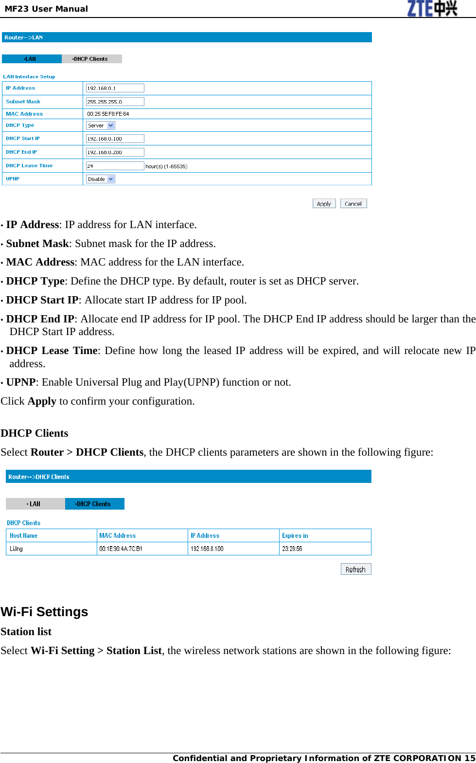  MF23 User Manual Confidential and Proprietary Information of ZTE CORPORATION 15 • IP Address: IP address for LAN interface. • Subnet Mask: Subnet mask for the IP address. • MAC Address: MAC address for the LAN interface. • DHCP Type: Define the DHCP type. By default, router is set as DHCP server. • DHCP Start IP: Allocate start IP address for IP pool. • DHCP End IP: Allocate end IP address for IP pool. The DHCP End IP address should be larger than the DHCP Start IP address. • DHCP Lease Time: Define how long the leased IP address will be expired, and will relocate new IP address. • UPNP: Enable Universal Plug and Play(UPNP) function or not. Click Apply to confirm your configuration.  DHCP Clients Select Router &gt; DHCP Clients, the DHCP clients parameters are shown in the following figure:   Wi-Fi Settings Station list Select Wi-Fi Setting &gt; Station List, the wireless network stations are shown in the following figure: 