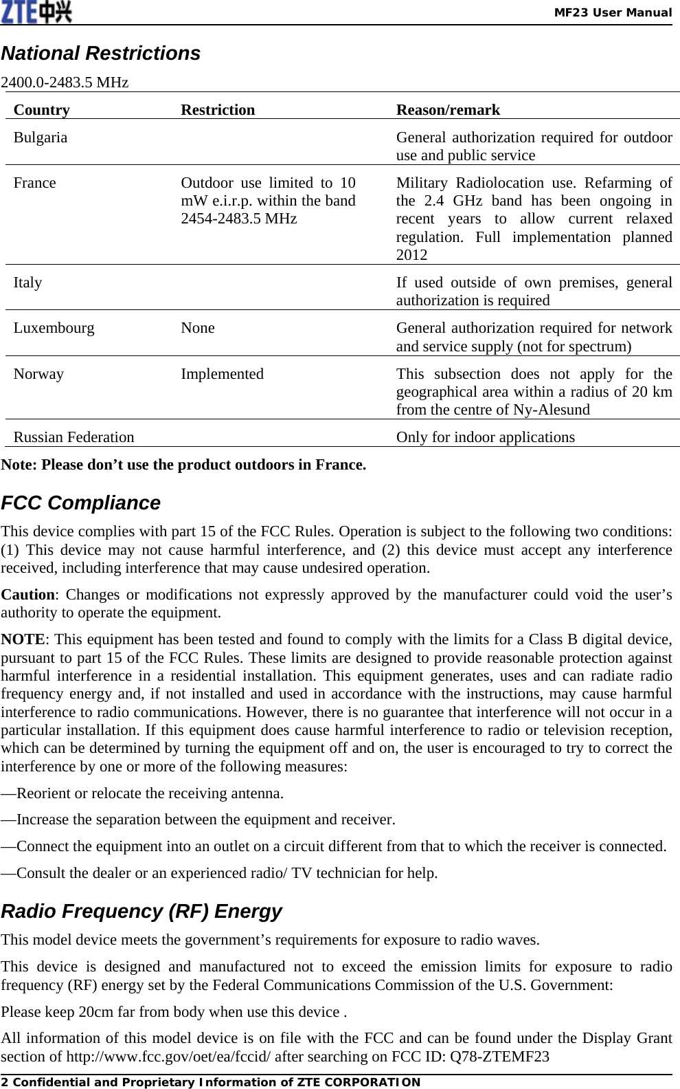   MF23 User Manual2 Confidential and Proprietary Information of ZTE CORPORATIONNational Restrictions 2400.0-2483.5 MHz Country Restriction  Reason/remark Bulgaria    General authorization required for outdoor use and public service   France   Outdoor use limited to 10 mW e.i.r.p. within the band 2454-2483.5 MHz Military Radiolocation use. Refarming of the 2.4 GHz band has been ongoing in recent years to allow current relaxed regulation. Full implementation planned 2012 Italy    If used outside of own premises, general authorization is required Luxembourg None  General authorization required for network and service supply (not for spectrum) Norway  Implemented  This subsection does not apply for the geographical area within a radius of 20 km from the centre of Ny-Alesund Russian Federation    Only for indoor applications Note: Please don’t use the product outdoors in France. FCC Compliance   This device complies with part 15 of the FCC Rules. Operation is subject to the following two conditions: (1) This device may not cause harmful interference, and (2) this device must accept any interference received, including interference that may cause undesired operation. Caution: Changes or modifications not expressly approved by the manufacturer could void the user’s authority to operate the equipment. NOTE: This equipment has been tested and found to comply with the limits for a Class B digital device, pursuant to part 15 of the FCC Rules. These limits are designed to provide reasonable protection against harmful interference in a residential installation. This equipment generates, uses and can radiate radio frequency energy and, if not installed and used in accordance with the instructions, may cause harmful interference to radio communications. However, there is no guarantee that interference will not occur in a particular installation. If this equipment does cause harmful interference to radio or television reception, which can be determined by turning the equipment off and on, the user is encouraged to try to correct the interference by one or more of the following measures: —Reorient or relocate the receiving antenna. —Increase the separation between the equipment and receiver. —Connect the equipment into an outlet on a circuit different from that to which the receiver is connected. —Consult the dealer or an experienced radio/ TV technician for help. Radio Frequency (RF) Energy This model device meets the government’s requirements for exposure to radio waves.     This device is designed and manufactured not to exceed the emission limits for exposure to radio frequency (RF) energy set by the Federal Communications Commission of the U.S. Government: Please keep 20cm far from body when use this device . All information of this model device is on file with the FCC and can be found under the Display Grant section of http://www.fcc.gov/oet/ea/fccid/ after searching on FCC ID: Q78-ZTEMF23 