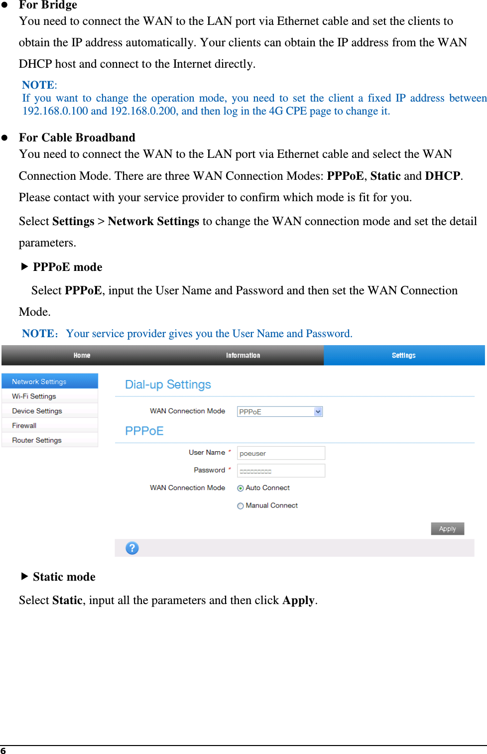 6    For Bridge You need to connect the WAN to the LAN port via Ethernet cable and set the clients to obtain the IP address automatically. Your clients can obtain the IP address from the WAN DHCP host and connect to the Internet directly.   NOTE:   If  you  want  to  change  the  operation  mode,  you  need  to  set  the  client  a  fixed  IP  address  between 192.168.0.100 and 192.168.0.200, and then log in the 4G CPE page to change it.  For Cable Broadband You need to connect the WAN to the LAN port via Ethernet cable and select the WAN Connection Mode. There are three WAN Connection Modes: PPPoE, Static and DHCP. Please contact with your service provider to confirm which mode is fit for you. Select Settings &gt; Network Settings to change the WAN connection mode and set the detail parameters.  PPPoE mode   Select PPPoE, input the User Name and Password and then set the WAN Connection Mode. NOTE：Your service provider gives you the User Name and Password.   Static mode Select Static, input all the parameters and then click Apply. 