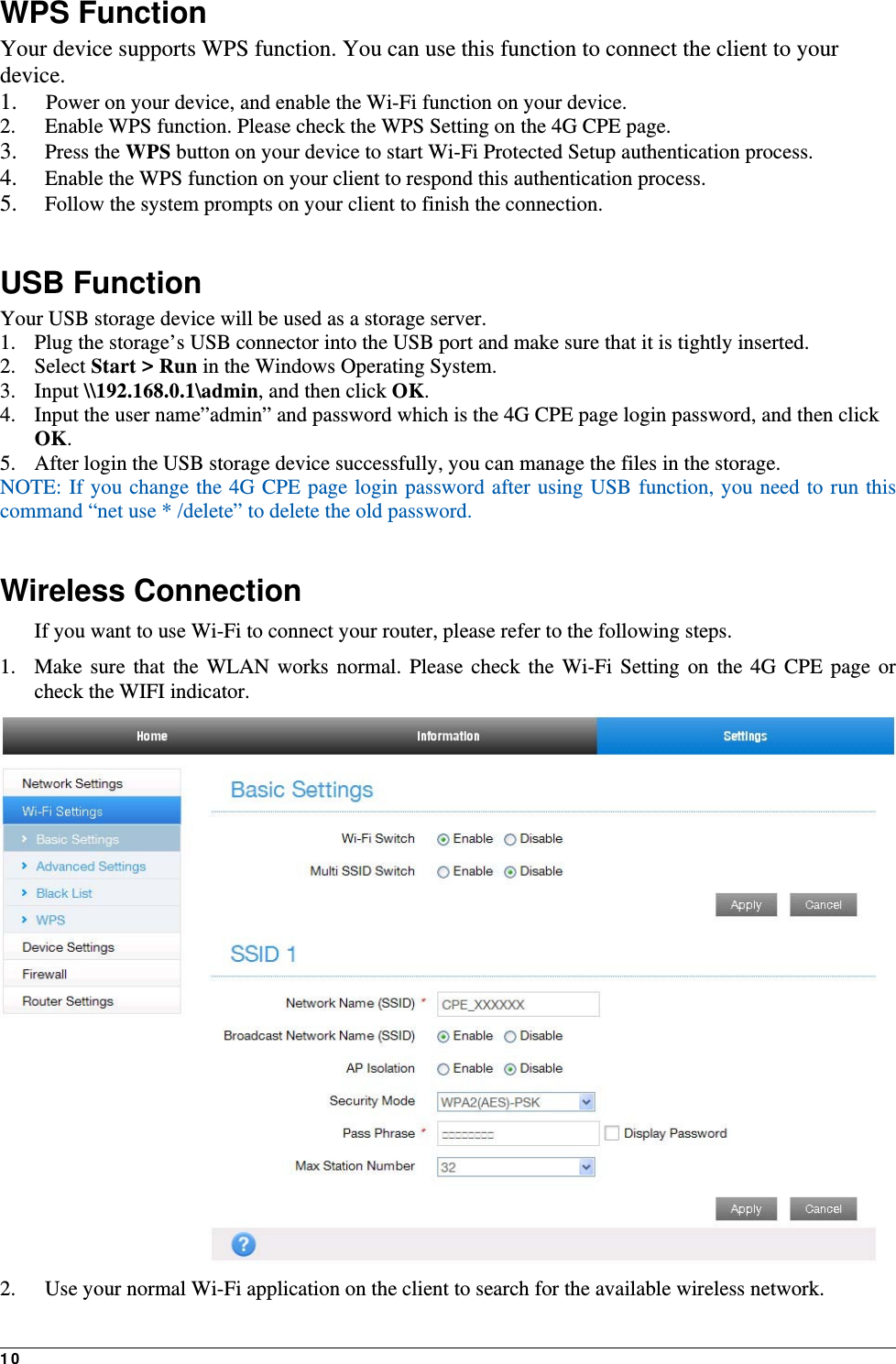10  WPS Function Your device supports WPS function. You can use this function to connect the client to your device. 1.  Power on your device, and enable the Wi-Fi function on your device. 2.   Enable WPS function. Please check the WPS Setting on the 4G CPE page. 3.  Press the WPS button on your device to start Wi-Fi Protected Setup authentication process. 4.   Enable the WPS function on your client to respond this authentication process. 5.   Follow the system prompts on your client to finish the connection.  USB Function Your USB storage device will be used as a storage server. 1. Plug the storage’s USB connector into the USB port and make sure that it is tightly inserted.   2. Select Start &gt; Run in the Windows Operating System.   3. Input \\192.168.0.1\admin, and then click OK. 4. Input the user name”admin” and password which is the 4G CPE page login password, and then click OK.  5. After login the USB storage device successfully, you can manage the files in the storage. NOTE: If you change the 4G CPE page login password after using USB function, you need to run this command “net use * /delete” to delete the old password.    Wireless Connection If you want to use Wi-Fi to connect your router, please refer to the following steps. 1. Make sure that the WLAN works normal. Please check the Wi-Fi Setting on the 4G CPE page or check the WIFI indicator.  2.   Use your normal Wi-Fi application on the client to search for the available wireless network. 