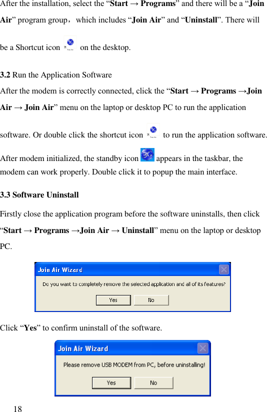  18  After the installation, select the “Start → Programs” and there will be a “Join Air” program group，which includes “Join Air” and “Uninstall”. There will be a Shortcut icon   on the desktop. 3.2 Run the Application Software After the modem is correctly connected, click the “Start → Programs →Join Air → Join Air” menu on the laptop or desktop PC to run the application software. Or double click the shortcut icon   to run the application software. After modem initialized, the standby icon   appears in the taskbar, the modem can work properly. Double click it to popup the main interface. 3.3 Software Uninstall Firstly close the application program before the software uninstalls, then click “Start → Programs →Join Air → Uninstall” menu on the laptop or desktop PC.  Click “Yes” to confirm uninstall of the software.  