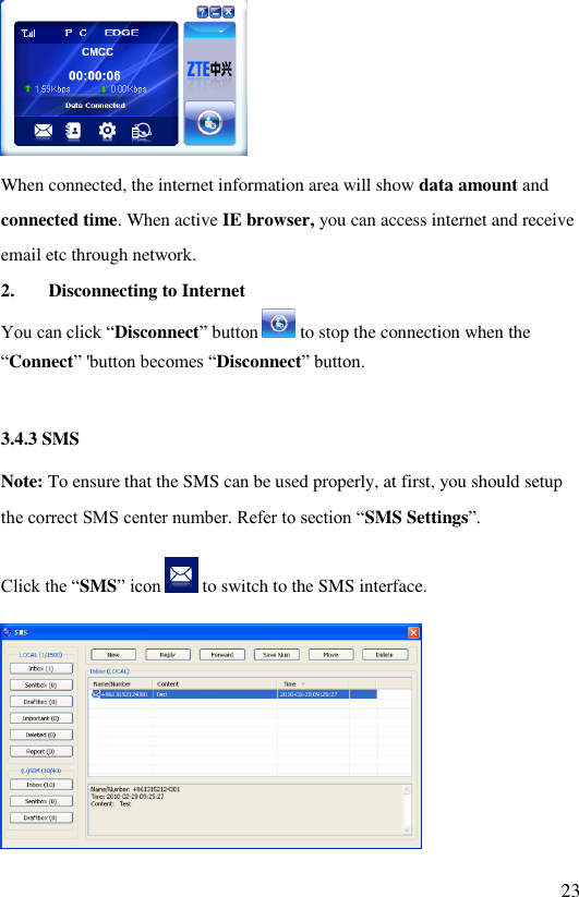   23  When connected, the internet information area will show data amount and connected time. When active IE browser, you can access internet and receive email etc through network. 2. Disconnecting to Internet  You can click “Disconnect” button   to stop the connection when the “Connect” &apos;button becomes “Disconnect” button.  3.4.3 SMS Note: To ensure that the SMS can be used properly, at first, you should setup the correct SMS center number. Refer to section “SMS Settings”. Click the “SMS” icon   to switch to the SMS interface.  