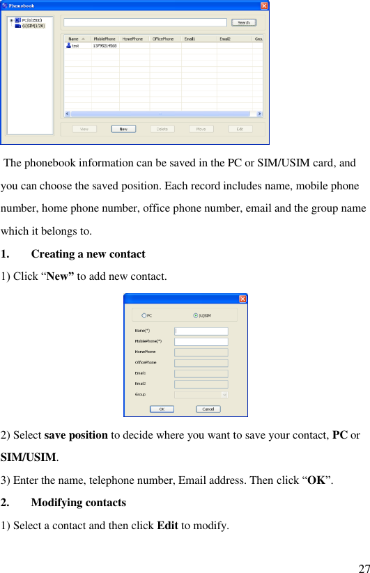   27   The phonebook information can be saved in the PC or SIM/USIM card, and you can choose the saved position. Each record includes name, mobile phone number, home phone number, office phone number, email and the group name which it belongs to. 1. Creating a new contact 1) Click “New” to add new contact.  2) Select save position to decide where you want to save your contact, PC or SIM/USIM. 3) Enter the name, telephone number, Email address. Then click “OK”. 2. Modifying contacts 1) Select a contact and then click Edit to modify. 