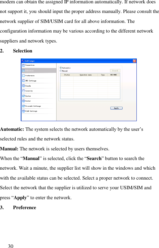  30  modem can obtain the assigned IP information automatically. If network does not support it, you should input the proper address manually. Please consult the network supplier of SIM/USIM card for all above information. The configuration information may be various according to the different network suppliers and network types. 2. Selection  Automatic: The system selects the network automatically by the user‟s selected rules and the network status. Manual: The network is selected by users themselves. When the “Manual” is selected, click the “Search” button to search the network. Wait a minute, the supplier list will show in the windows and which with the available status can be selected. Select a proper network to connect. Select the network that the supplier is utilized to serve your USIM/SIM and press “Apply” to enter the network. 3. Preference  