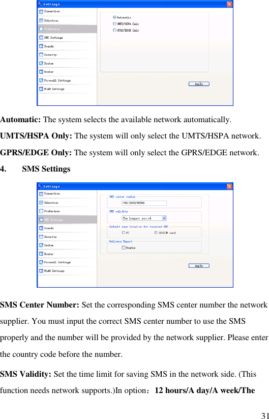   31  Automatic: The system selects the available network automatically. UMTS/HSPA Only: The system will only select the UMTS/HSPA network. GPRS/EDGE Only: The system will only select the GPRS/EDGE network. 4. SMS Settings  SMS Center Number: Set the corresponding SMS center number the network supplier. You must input the correct SMS center number to use the SMS properly and the number will be provided by the network supplier. Please enter the country code before the number. SMS Validity: Set the time limit for saving SMS in the network side. (This function needs network supports.)In option：12 hours/A day/A week/The 
