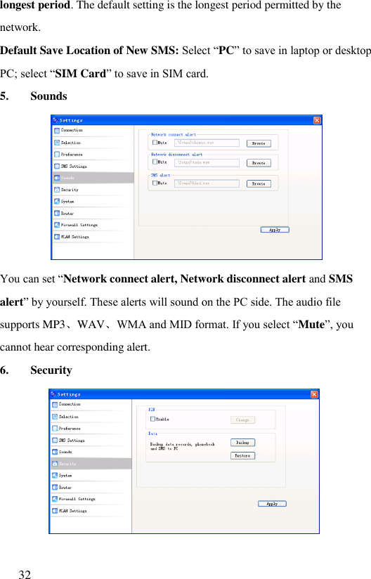  32  longest period. The default setting is the longest period permitted by the network. Default Save Location of New SMS: Select “PC” to save in laptop or desktop PC; select “SIM Card” to save in SIM card. 5. Sounds  You can set “Network connect alert, Network disconnect alert and SMS alert” by yourself. These alerts will sound on the PC side. The audio file supports MP3、WAV、WMA and MID format. If you select “Mute”, you cannot hear corresponding alert. 6. Security   