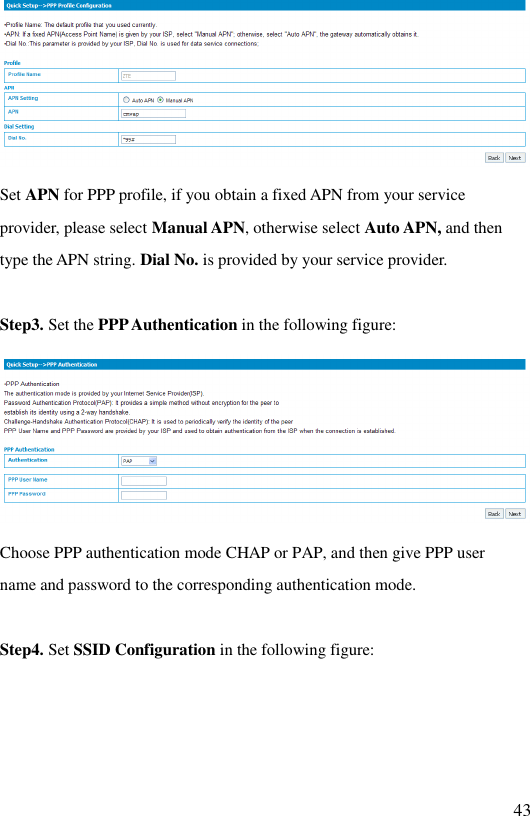   43  Set APN for PPP profile, if you obtain a fixed APN from your service provider, please select Manual APN, otherwise select Auto APN, and then type the APN string. Dial No. is provided by your service provider.   Step3. Set the PPP Authentication in the following figure:  Choose PPP authentication mode CHAP or PAP, and then give PPP user name and password to the corresponding authentication mode.   Step4. Set SSID Configuration in the following figure: 