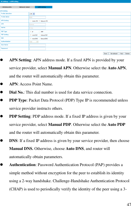   47   APN Setting: APN address mode. If a fixed APN is provided by your service provider, select Manual APN. Otherwise select the Auto APN, and the router will automatically obtain this parameter.  APN: Access Point Name.  Dial No.: This dial number is used for data service connection.  PDP Type: Packet Data Protocol (PDP) Type IP is recommended unless service provider instructs others.  PDP Setting: PDP address mode. If a fixed IP address is given by your service provider, select Manual PDP. Otherwise select the Auto PDP and the router will automatically obtain this parameter.  DNS: If a fixed IP address is given by your service provider, then choose Manual DNS. Otherwise, choose Auto DNS, and router will automatically obtain parameters.  Authentication: Password Authentication Protocol (PAP) provides a simple method without encryption for the peer to establish its identity using a 2-way handshake. Challenge-Handshake Authentication Protocol (CHAP) is used to periodically verify the identity of the peer using a 3-
