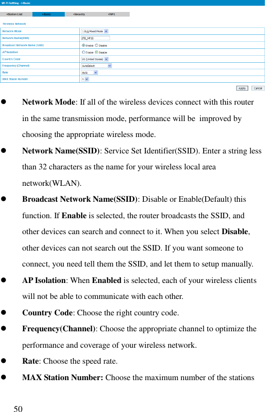  50    Network Mode: If all of the wireless devices connect with this router in the same transmission mode, performance will be  improved by choosing the appropriate wireless mode.  Network Name(SSID): Service Set Identifier(SSID). Enter a string less than 32 characters as the name for your wireless local area network(WLAN).  Broadcast Network Name(SSID): Disable or Enable(Default) this function. If Enable is selected, the router broadcasts the SSID, and other devices can search and connect to it. When you select Disable, other devices can not search out the SSID. If you want someone to connect, you need tell them the SSID, and let them to setup manually.   AP Isolation: When Enabled is selected, each of your wireless clients will not be able to communicate with each other.  Country Code: Choose the right country code.  Frequency(Channel): Choose the appropriate channel to optimize the performance and coverage of your wireless network.  Rate: Choose the speed rate.  MAX Station Number: Choose the maximum number of the stations 