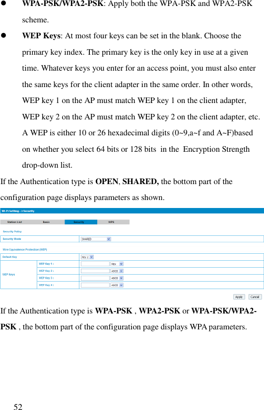  52   WPA-PSK/WPA2-PSK: Apply both the WPA-PSK and WPA2-PSK scheme.  WEP Keys: At most four keys can be set in the blank. Choose the primary key index. The primary key is the only key in use at a given time. Whatever keys you enter for an access point, you must also enter the same keys for the client adapter in the same order. In other words, WEP key 1 on the AP must match WEP key 1 on the client adapter, WEP key 2 on the AP must match WEP key 2 on the client adapter, etc. A WEP is either 10 or 26 hexadecimal digits (0~9,a~f and A~F)based on whether you select 64 bits or 128 bits  in the  Encryption Strength drop-down list. If the Authentication type is OPEN, SHARED, the bottom part of the configuration page displays parameters as shown.   If the Authentication type is WPA-PSK , WPA2-PSK or WPA-PSK/WPA2-PSK , the bottom part of the configuration page displays WPA parameters.  