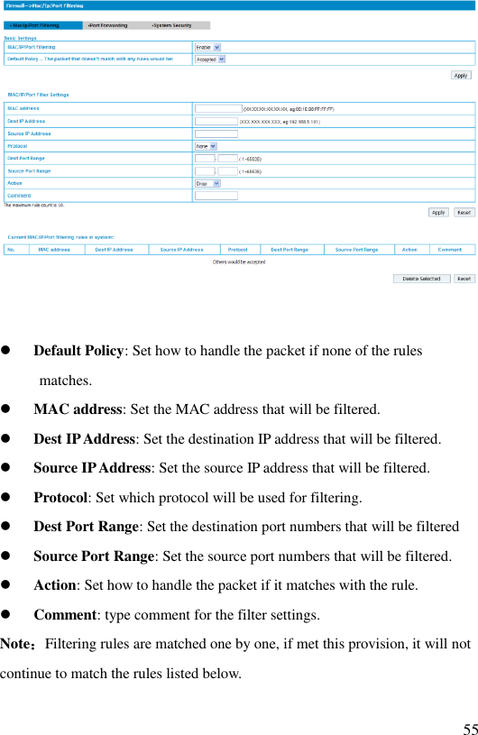   55    Default Policy: Set how to handle the packet if none of the rules matches.  MAC address: Set the MAC address that will be filtered.  Dest IP Address: Set the destination IP address that will be filtered.  Source IP Address: Set the source IP address that will be filtered.  Protocol: Set which protocol will be used for filtering.  Dest Port Range: Set the destination port numbers that will be filtered  Source Port Range: Set the source port numbers that will be filtered.  Action: Set how to handle the packet if it matches with the rule.  Comment: type comment for the filter settings. Note：Filtering rules are matched one by one, if met this provision, it will not continue to match the rules listed below. 
