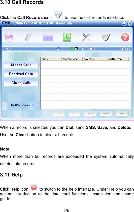  293.10 Call Records Click the Call Records icon    to use the call records interface.   When a record is selected you can Dial, send SMS, Save, and Delete. Use the Clear button to clear all records.  Note When more than 50 records are exceeded the system automatically deletes old records. 3.11 Help Click Help icon    to switch to the help interface. Under Help you can get an introduction to the data card functions, installation and usage guide. 