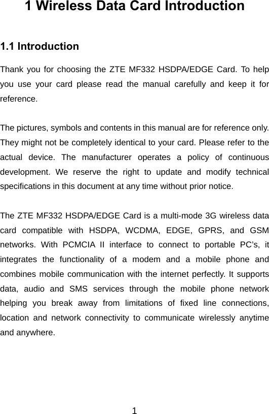 11 Wireless Data Card Introduction 1.1 Introduction Thank you for choosing the ZTE MF332 HSDPA/EDGE Card. To help you use your card please read the manual carefully and keep it for reference.  The pictures, symbols and contents in this manual are for reference only. They might not be completely identical to your card. Please refer to the actual device. The manufacturer operates a policy of continuous development. We reserve the right to update and modify technical specifications in this document at any time without prior notice.  The ZTE MF332 HSDPA/EDGE Card is a multi-mode 3G wireless data card compatible with HSDPA, WCDMA, EDGE, GPRS, and GSM networks. With PCMCIA II interface to connect to portable PC’s, it integrates the functionality of a modem and a mobile phone and combines mobile communication with the internet perfectly. It supports data, audio and SMS services through the mobile phone network helping you break away from limitations of fixed line connections, location and network connectivity to communicate wirelessly anytime and anywhere.     