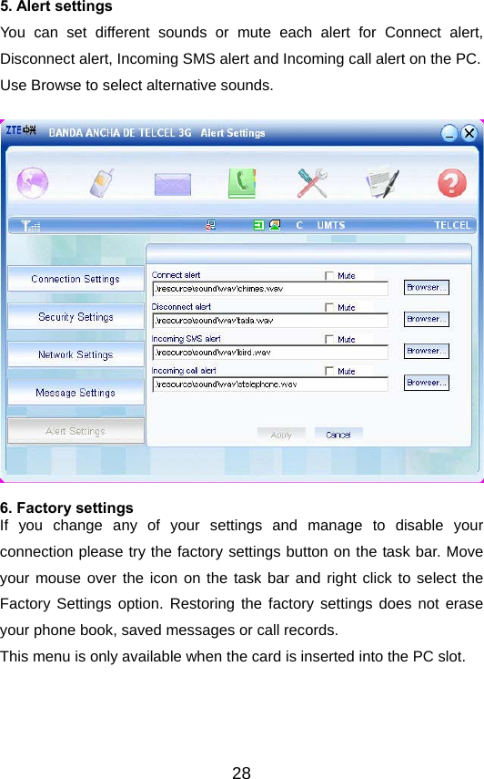  285. Alert settings You can set different sounds or mute each alert for Connect alert, Disconnect alert, Incoming SMS alert and Incoming call alert on the PC. Use Browse to select alternative sounds.   6. Factory settings If you change any of your settings and manage to disable your connection please try the factory settings button on the task bar. Move your mouse over the icon on the task bar and right click to select the Factory Settings option. Restoring the factory settings does not erase your phone book, saved messages or call records. This menu is only available when the card is inserted into the PC slot.  