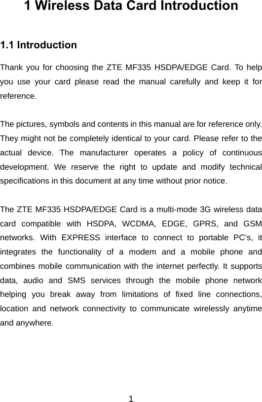  11 Wireless Data Card Introduction 1.1 Introduction Thank you for choosing the ZTE MF335 HSDPA/EDGE Card. To help you use your card please read the manual carefully and keep it for reference.  The pictures, symbols and contents in this manual are for reference only. They might not be completely identical to your card. Please refer to the actual device. The manufacturer operates a policy of continuous development. We reserve the right to update and modify technical specifications in this document at any time without prior notice.  The ZTE MF335 HSDPA/EDGE Card is a multi-mode 3G wireless data card compatible with HSDPA, WCDMA, EDGE, GPRS, and GSM networks. With EXPRESS interface to connect to portable PC’s, it integrates the functionality of a modem and a mobile phone and combines mobile communication with the internet perfectly. It supports data, audio and SMS services through the mobile phone network helping you break away from limitations of fixed line connections, location and network connectivity to communicate wirelessly anytime and anywhere.     