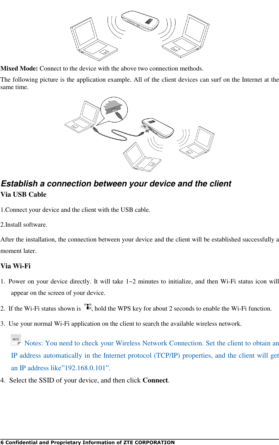   6 Confidential and Proprietary Information of ZTE CORPORATION  Mixed Mode: Connect to the device with the above two connection methods. The following picture is the application example. All of the client devices can surf on the Internet at the same time.  Establish a connection between your device and the client Via USB Cable 1.Connect your device and the client with the USB cable. 2.Install software. After the installation, the connection between your device and the client will be established successfully a moment later. Via Wi-Fi 1.  Power on your device directly. It will take 1~2 minutes to initialize, and then Wi-Fi status icon will appear on the screen of your device. 2.  If the Wi-Fi status shown is  , hold the WPS key for about 2 seconds to enable the Wi-Fi function. 3.  Use your normal Wi-Fi application on the client to search the available wireless network.   Notes: You need to check your Wireless Network Connection. Set the client to obtain an IP address automatically in the Internet protocol (TCP/IP) properties, and the client will get an IP address like”192.168.0.101”. 4.  Select the SSID of your device, and then click Connect. 