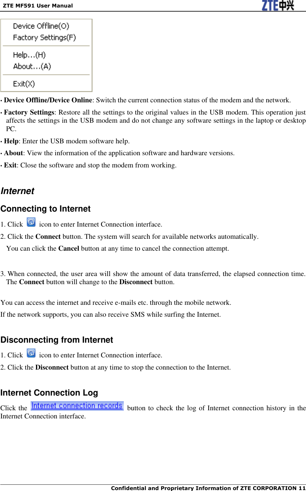  ZTE MF591 User Manual  Confidential and Proprietary Information of ZTE CORPORATION 11    • Device Offline/Device Online: Switch the current connection status of the modem and the network. • Factory Settings: Restore all the settings to the original values in the USB modem. This operation just affects the settings in the USB modem and do not change any software settings in the laptop or desktop PC. • Help: Enter the USB modem software help. • About: View the information of the application software and hardware versions. • Exit: Close the software and stop the modem from working.  Internet Connecting to Internet 1. Click    icon to enter Internet Connection interface. 2. Click the Connect button. The system will search for available networks automatically. You can click the Cancel button at any time to cancel the connection attempt.   3. When connected, the user area will show the amount of data transferred, the elapsed connection time. The Connect button will change to the Disconnect button.  You can access the internet and receive e-mails etc. through the mobile network. If the network supports, you can also receive SMS while surfing the Internet.  Disconnecting from Internet 1. Click    icon to enter Internet Connection interface. 2. Click the Disconnect button at any time to stop the connection to the Internet.  Internet Connection Log Click the    button to check the log of Internet connection history in the Internet Connection interface. 
