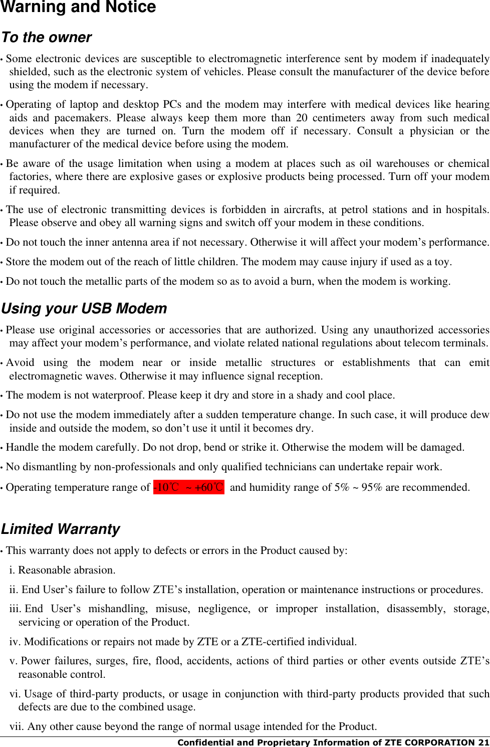  Confidential and Proprietary Information of ZTE CORPORATION 21   Warning and Notice To the owner • Some electronic devices are susceptible to electromagnetic interference sent by modem if inadequately shielded, such as the electronic system of vehicles. Please consult the manufacturer of the device before using the modem if necessary. • Operating of laptop and desktop PCs and the modem may interfere with medical devices like hearing aids  and  pacemakers.  Please  always  keep  them  more  than  20  centimeters  away  from  such  medical devices  when  they  are  turned  on.  Turn  the  modem  off  if  necessary.  Consult  a  physician  or  the manufacturer of the medical device before using the modem. • Be aware  of the  usage limitation  when  using a  modem at  places such as  oil warehouses  or chemical factories, where there are explosive gases or explosive products being processed. Turn off your modem if required. • The use of electronic transmitting devices is forbidden  in aircrafts, at petrol stations and in hospitals. Please observe and obey all warning signs and switch off your modem in these conditions. • Do not touch the inner antenna area if not necessary. Otherwise it will affect your modem’s performance. • Store the modem out of the reach of little children. The modem may cause injury if used as a toy. • Do not touch the metallic parts of the modem so as to avoid a burn, when the modem is working. Using your USB Modem • Please use original accessories or accessories  that are authorized. Using any  unauthorized accessories may affect your modem’s performance, and violate related national regulations about telecom terminals. • Avoid  using  the  modem  near  or  inside  metallic  structures  or  establishments  that  can  emit electromagnetic waves. Otherwise it may influence signal reception. • The modem is not waterproof. Please keep it dry and store in a shady and cool place. • Do not use the modem immediately after a sudden temperature change. In such case, it will produce dew inside and outside the modem, so don’t use it until it becomes dry. • Handle the modem carefully. Do not drop, bend or strike it. Otherwise the modem will be damaged. • No dismantling by non-professionals and only qualified technicians can undertake repair work. • Operating temperature range of -10℃  ~ +60℃  and humidity range of 5% ~ 95% are recommended.  Limited Warranty • This warranty does not apply to defects or errors in the Product caused by: i. Reasonable abrasion. ii. End User’s failure to follow ZTE’s installation, operation or maintenance instructions or procedures. iii. End  User’s  mishandling,  misuse,  negligence,  or  improper  installation,  disassembly,  storage, servicing or operation of the Product. iv. Modifications or repairs not made by ZTE or a ZTE-certified individual. v. Power  failures,  surges,  fire,  flood,  accidents,  actions  of  third  parties  or  other  events  outside  ZTE’s reasonable control. vi. Usage of third-party products, or usage in conjunction with third-party products provided that such defects are due to the combined usage. vii. Any other cause beyond the range of normal usage intended for the Product. 