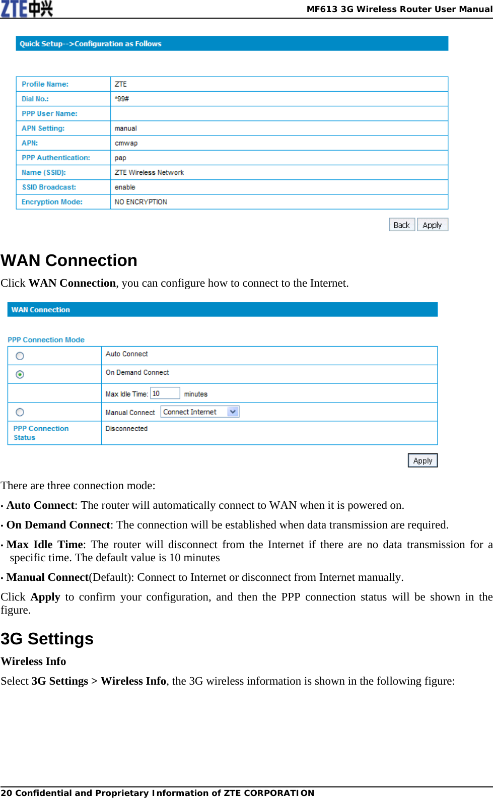   MF613 3G Wireless Router User Manual20 Confidential and Proprietary Information of ZTE CORPORATION WAN Connection Click WAN Connection, you can configure how to connect to the Internet.  There are three connection mode: • Auto Connect: The router will automatically connect to WAN when it is powered on. • On Demand Connect: The connection will be established when data transmission are required. • Max Idle Time: The router will disconnect from the Internet if there are no data transmission for a specific time. The default value is 10 minutes • Manual Connect(Default): Connect to Internet or disconnect from Internet manually. Click  Apply to confirm your configuration, and then the PPP connection status will be shown in the figure. 3G Settings Wireless Info Select 3G Settings &gt; Wireless Info, the 3G wireless information is shown in the following figure: 