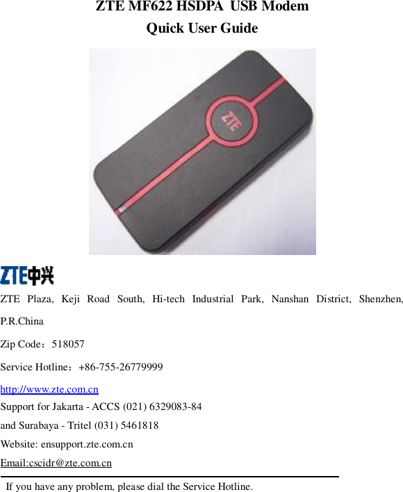   ZTE MF622 HSDPA USB Modem Quick User Guide    ZTE Plaza, Keji Road South, Hi-tech Industrial Park, Nanshan District, Shenzhen, P.R.China Zip Code：518057 Service Hotline：+86-755-26779999 http://www.zte.com.cn Support for Jakarta - ACCS (021) 6329083-84  and Surabaya - Tritel (031) 5461818 Website: ensupport.zte.com.cn Email:cscidr@zte.com.cn  If you have any problem, please dial the Service Hotline. 