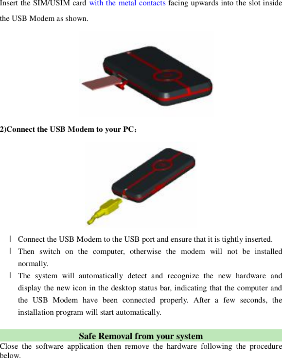  Insert the SIM/USIM card with the metal contacts facing upwards into the slot inside the USB Modem as shown.  2)Connect the USB Modem to your PC：  l Connect the USB Modem to the USB port and ensure that it is tightly inserted.  l Then switch on the computer, otherwise the modem will not be installed normally. l The system will automatically detect and recognize the new hardware and display the new icon in the desktop status bar, indicating that the computer and the USB Modem have been connected properly. After a few seconds, the installation program will start automatically.  Safe Removal from your system  Close the software application then remove the hardware following the procedure below.  