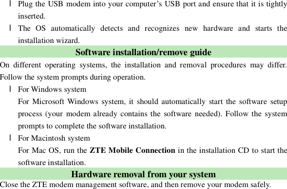  l Plug the USB modem into your computer’s USB port and ensure that it is tightly inserted. l The OS automatically detects and recognizes new hardware and starts the installation wizard. Software installation/remove guide On different operating systems, the installation and removal procedures may differ. Follow the system prompts during operation. l For Windows system For Microsoft Windows system, it should automatically start the software setup process (your modem already contains the software needed). Follow the system prompts to complete the software installation. l For Macintosh system For Mac OS, run the ZTE Mobile Connection in the installation CD to start the software installation. Hardware removal from your system Close the ZTE modem management software, and then remove your modem safely. 