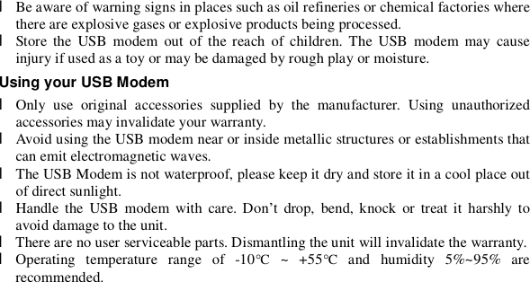  l Be aware of warning signs in places such as oil refineries or chemical factories where there are explosive gases or explosive products being processed. l Store the USB modem out of the reach of children. The USB modem may cause injury if used as a toy or may be damaged by rough play or moisture. Using your USB Modem l Only use original accessories supplied by the manufacturer. Using unauthorized accessories may invalidate your warranty. l Avoid using the USB modem near or inside metallic structures or establishments that can emit electromagnetic waves. l The USB Modem is not waterproof, please keep it dry and store it in a cool place out of direct sunlight.  l Handle the USB modem with care. Don’t drop, bend, knock or treat it harshly to avoid damage to the unit. l There are no user serviceable parts. Dismantling the unit will invalidate the warranty. l Operating temperature range of -10°C ~ +55°C and humidity 5%~95% are recommended. 