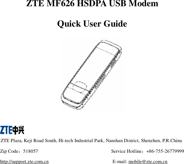  ZTE MF626 HSDPA USB Modem Quick User Guide     ZTE Plaza, Keji Road South, Hi-tech Industrial Park, Nanshan District, Shenzhen, P.R.China Zip Code：518057  Service Hotline：+86-755-26779999 http://support.zte.com.cn  E-mail: mobile@zte.com.cn  