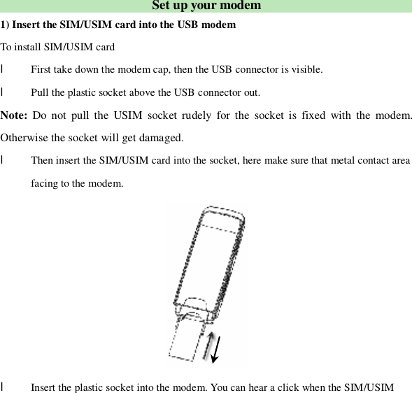  Set up your modem 1) Insert the SIM/USIM card into the USB modem To install SIM/USIM card l First take down the modem cap, then the USB connector is visible. l Pull the plastic socket above the USB connector out. Note: Do not pull the USIM socket rudely for the socket is fixed with the modem. Otherwise the socket will get damaged. l Then insert the SIM/USIM card into the socket, here make sure that metal contact area facing to the modem.  l Insert the plastic socket into the modem. You can hear a click when the SIM/USIM 