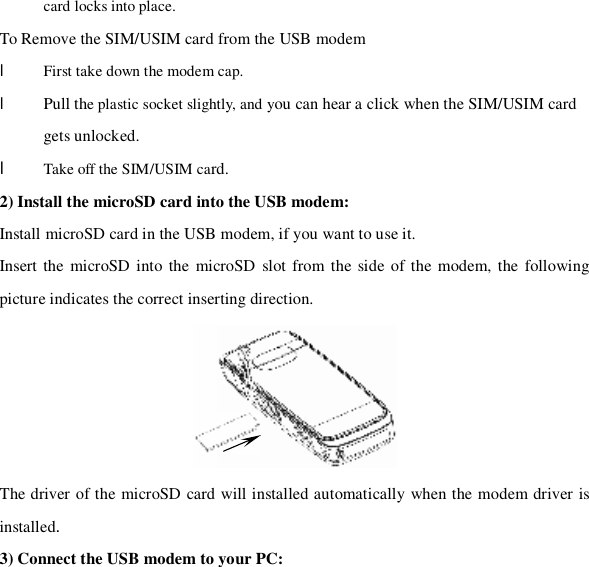 card locks into place. To Remove the SIM/USIM card from the USB modem l First take down the modem cap. l Pull the plastic socket slightly, and you can hear a click when the SIM/USIM card gets unlocked. l Take off the SIM/USIM card. 2) Install the microSD card into the USB modem: Install microSD card in the USB modem, if you want to use it. Insert the microSD into the microSD slot from the side of the modem, the following picture indicates the correct inserting direction.  The driver of the microSD card will installed automatically when the modem driver is installed. 3) Connect the USB modem to your PC: 