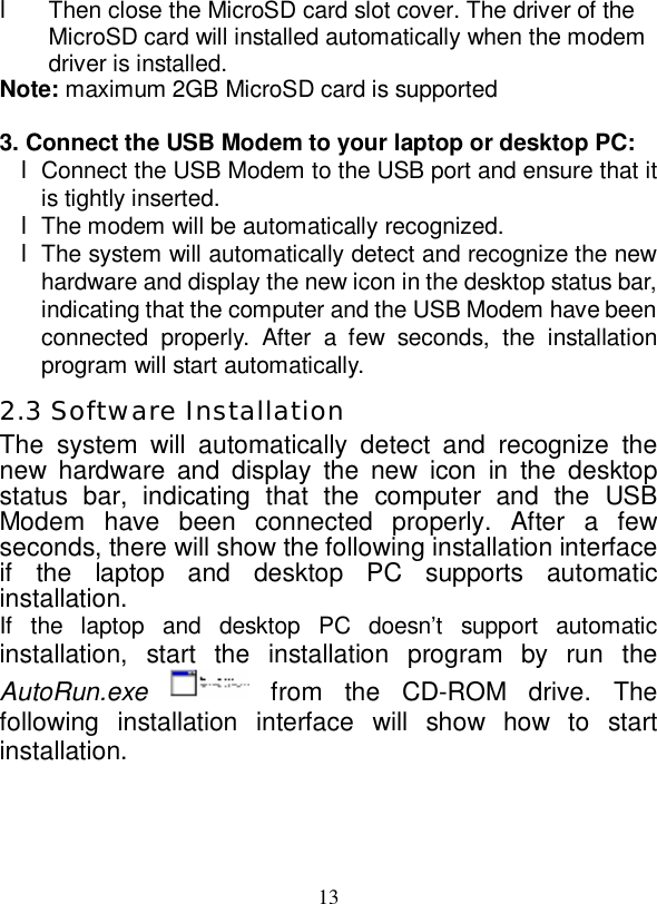   13  l Then close the MicroSD card slot cover. The driver of the MicroSD card will installed automatically when the modem driver is installed. Note: maximum 2GB MicroSD card is supported  3. Connect the USB Modem to your laptop or desktop PC: l Connect the USB Modem to the USB port and ensure that it is tightly inserted. l The modem will be automatically recognized. l The system will automatically detect and recognize the new hardware and display the new icon in the desktop status bar, indicating that the computer and the USB Modem have been connected properly. After a few seconds, the installation program will start automatically. 2.3 Software Installation The system will automatically detect and recognize the new hardware and display the new icon in the desktop status bar, indicating that the computer and the USB Modem have been connected properly. After a few seconds, there will show the following installation interface if the laptop and desktop PC supports automatic installation. If the laptop and desktop PC doesn’t support automatic installation, start the installation program by run the AutoRun.exe   from the CD-ROM drive. The following installation interface will show how to start installation.   