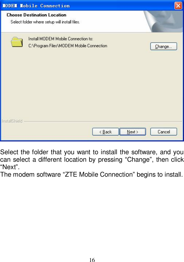   16   Select the folder that you want to install the software, and you can select a different location by pressing “Change”, then click “Next”. The modem software “ZTE Mobile Connection” begins to install.   