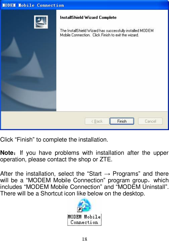   18   Click “Finish” to complete the installation.  Note：If you have problems with installation after the upper operation, please contact the shop or ZTE.  After the installation, select the “Start  → Programs” and there will be a  “MODEM Mobile Connection” program group，which includes “MODEM Mobile Connection” and “MODEM Uninstall”. There will be a Shortcut icon like below on the desktop.   