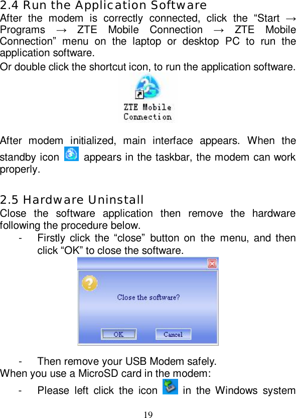   19 2.4 Run the Application Software After the modem is correctly connected, click the  “Start  → Programs  → ZTE Mobile Connection  → ZTE Mobile Connection” menu on the laptop or desktop PC to run the application software. Or double click the shortcut icon, to run the application software.   After modem initialized, main interface appears. When the standby icon   appears in the taskbar, the modem can work properly.  2.5 Hardware Uninstall Close the software application then remove the hardware following the procedure below.  - Firstly click the  “close” button on the menu, and then click “OK” to close the software.   - Then remove your USB Modem safely. When you use a MicroSD card in the modem: - Please left click the icon   in the Windows system 