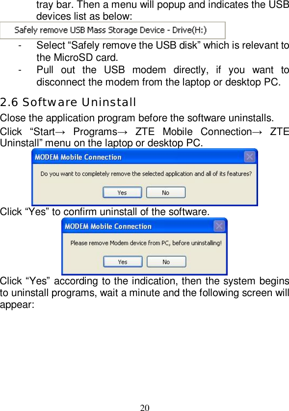   20 tray bar. Then a menu will popup and indicates the USB devices list as below:  - Select “Safely remove the USB disk” which is relevant to the MicroSD card. - Pull out the USB modem directly, if you want to disconnect the modem from the laptop or desktop PC. 2.6 Software Uninstall Close the application program before the software uninstalls. Click  “Start→ Programs→ ZTE Mobile Connection→ ZTE Uninstall” menu on the laptop or desktop PC.  Click “Yes” to confirm uninstall of the software.  Click “Yes” according to the indication, then the system begins to uninstall programs, wait a minute and the following screen will appear: 