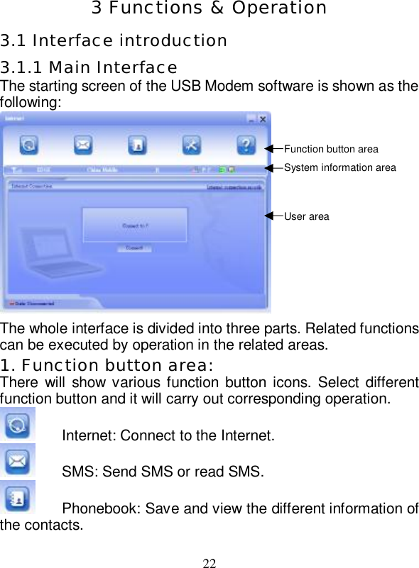   22  3 Functions &amp; Operation 3.1 Interface introduction 3.1.1 Main Interface The starting screen of the USB Modem software is shown as the following:             The whole interface is divided into three parts. Related functions can be executed by operation in the related areas. 1. Function button area: There will show various function button icons. Select different function button and it will carry out corresponding operation.  Internet: Connect to the Internet.  SMS: Send SMS or read SMS.  Phonebook: Save and view the different information of the contacts. Function button area System information area User area 