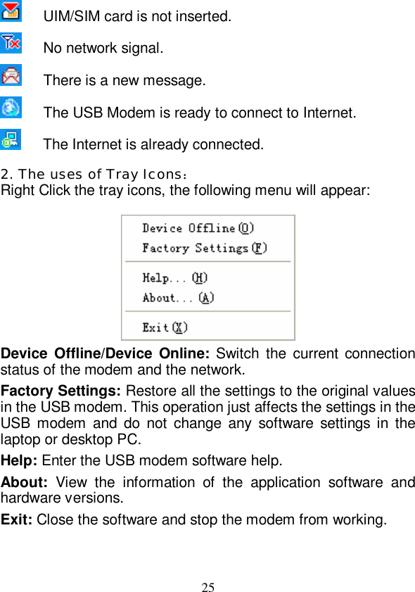   25    UIM/SIM card is not inserted.     No network signal.    There is a new message.    The USB Modem is ready to connect to Internet.    The Internet is already connected. 2. The uses of Tray Icons： Right Click the tray icons, the following menu will appear:   Device Offline/Device Online: Switch the current connection status of the modem and the network. Factory Settings: Restore all the settings to the original values in the USB modem. This operation just affects the settings in the USB modem and do not change any software settings in the laptop or desktop PC. Help: Enter the USB modem software help. About:  View the information of the application software and hardware versions. Exit: Close the software and stop the modem from working. 
