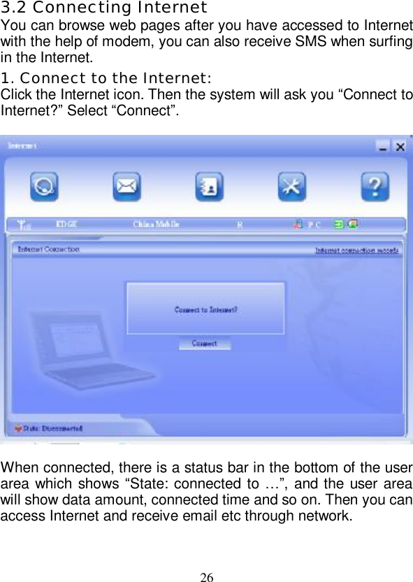   26 3.2 Connecting Internet You can browse web pages after you have accessed to Internet with the help of modem, you can also receive SMS when surfing in the Internet. 1. Connect to the Internet: Click the Internet icon. Then the system will ask you “Connect to Internet?” Select “Connect”.    When connected, there is a status bar in the bottom of the user area which shows “State: connected to  …”, and the user area will show data amount, connected time and so on. Then you can access Internet and receive email etc through network.  