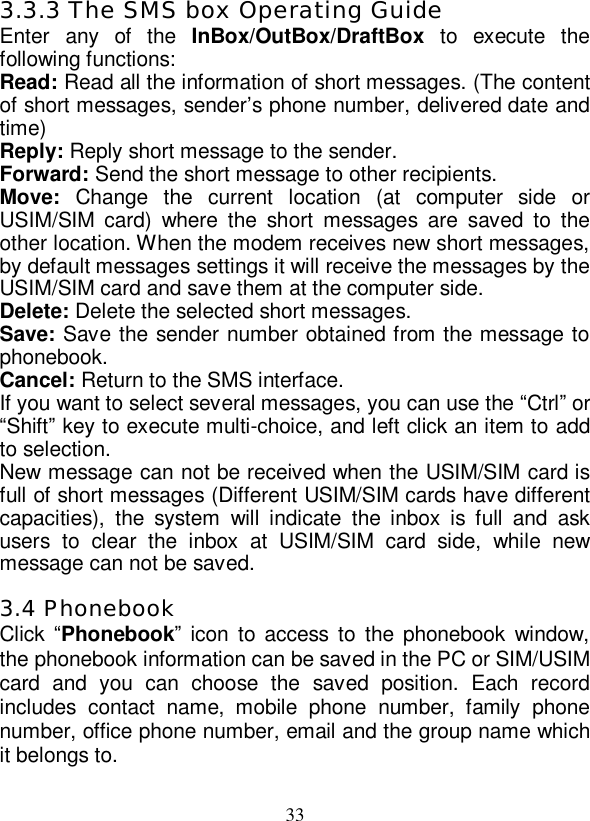   33 3.3.3 The SMS box Operating Guide Enter any of the  InBox/OutBox/DraftBox to execute the following functions: Read: Read all the information of short messages. (The content of short messages, sender’s phone number, delivered date and time) Reply: Reply short message to the sender. Forward: Send the short message to other recipients. Move:  Change the current location (at computer side or USIM/SIM card) where the short messages are saved to the other location. When the modem receives new short messages, by default messages settings it will receive the messages by the USIM/SIM card and save them at the computer side. Delete: Delete the selected short messages. Save: Save the sender number obtained from the message to phonebook. Cancel: Return to the SMS interface. If you want to select several messages, you can use the “Ctrl” or “Shift” key to execute multi-choice, and left click an item to add to selection. New message can not be received when the USIM/SIM card is full of short messages (Different USIM/SIM cards have different capacities), the system will indicate the inbox is full and ask users to clear the inbox at USIM/SIM card side, while new message can not be saved. 3.4 Phonebook Click “Phonebook” icon to access to the phonebook window, the phonebook information can be saved in the PC or SIM/USIM card and you can choose the saved position. Each record includes contact name, mobile phone number, family phone number, office phone number, email and the group name which it belongs to. 