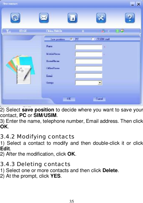   35 2) Select save position to decide where you want to save your contact, PC or SIM/USIM. 3) Enter the name, telephone number, Email address. Then click OK. 3.4.2 Modifying contacts 1) Select a contact to modify and then double-click it or click Edit. 2) After the modification, click OK. 3.4.3 Deleting contacts 1) Select one or more contacts and then click Delete. 2) At the prompt, click YES.  
