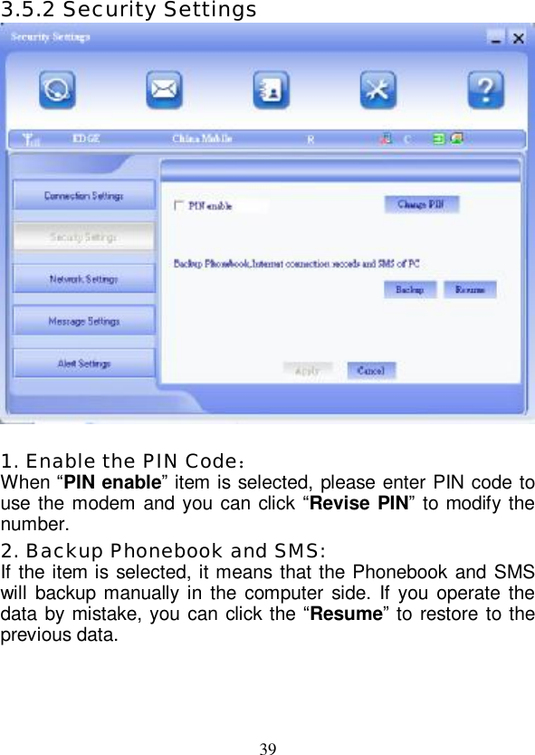   39 3.5.2 Security Settings   1. Enable the PIN Code： When “PIN enable” item is selected, please enter PIN code to use the modem and you can click “Revise PIN” to modify the number. 2. Backup Phonebook and SMS: If the item is selected, it means that the Phonebook and SMS will backup manually in the computer side. If you operate the data by mistake, you can click the  “Resume” to restore to the previous data. 